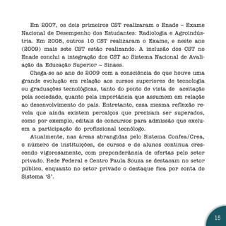 Em 2007, os dois primeiros CST realizaram o Enade – Exame
Nacional de Desempenho dos Estudantes: Radiologia e Agroindús-
tria. Em 2008, outros 10 CST realizaram o Exame, e neste ano
(2009) mais sete CST estão realizando. A inclusão dos CST no
Enade conclui a integração dos CST ao Sistema Nacional de Avali-
ação da Educação Superior – Sinaes.
    Chega-se ao ano de 2009 com a consciência de que houve uma
grande evolução em relação aos cursos superiores de tecnologia
ou graduações tecnológicas, tanto do ponto de vista de aceitação
pela sociedade, quanto pela importância que assumem em relação
ao desenvolvimento do país. Entretanto, essa mesma reflexão re-
vela que ainda existem percalços que precisam ser superados,
como por exemplo, editais de concursos para admissão que exclu-
em a participação do profissional tecnólogo.
    Atualmente, nas áreas abrangidas pelo Sistema Confea/Crea,
o número de instituições, de cursos e de alunos continua cres-
cendo vigorosamente, com preponderância de ofertas pelo setor
privado. Rede Federal e Centro Paula Souza se destacam no setor
público, enquanto no setor privado o destaque fica por conta do
Sistema ‘S’.




                                                                   15
 