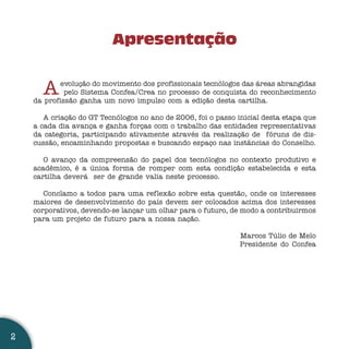 Apresentação


      A    evolução do movimento dos profissionais tecnólogos das áreas abrangidas
             pelo Sistema Confea/Crea no processo de conquista do reconhecimento
    da profissão ganha um novo impulso com a edição desta cartilha.

       A criação do GT Tecnólogos no ano de 2006, foi o passo inicial desta etapa que
    a cada dia avança e ganha forças com o trabalho das entidades representativas
    da categoria, participando ativamente através da realização de fóruns de dis-
    cussão, encaminhando propostas e buscando espaço nas instâncias do Conselho.

       O avanço da compreensão do papel dos tecnólogos no contexto produtivo e
    acadêmico, é a única forma de romper com esta condição estabelecida e esta
    cartilha deverá ser de grande valia neste processo.

       Conclamo a todos para uma reflexão sobre esta questão, onde os interesses
    maiores de desenvolvimento do país devem ser colocados acima dos interesses
    corporativos, devendo-se lançar um olhar para o futuro, de modo a contribuirmos
    para um projeto de futuro para a nossa nação.

                                                               Marcos Túlio de Melo
                                                               Presidente do Confea




2
 