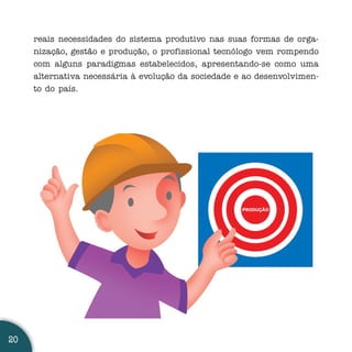 reais necessidades do sistema produtivo nas suas formas de orga-
     nização, gestão e produção, o profissional tecnólogo vem rompendo
     com alguns paradigmas estabelecidos, apresentando-se como uma
     alternativa necessária à evolução da sociedade e ao desenvolvimen-
     to do país.




20
 