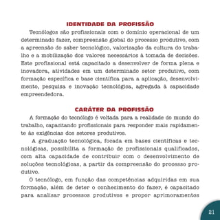 IDENTIDADE DA PROFISSÃO
   Tecnólogos são profissionais com o domínio operacional de um
determinado fazer, compreensão global do processo produtivo, com
a apreensão do saber tecnológico, valorização da cultura do traba-
lho e a mobilização dos valores necessários à tomada de decisões.
Este profissional está capacitado a desenvolver de forma plena e
inovadora, atividades em um determinado setor produtivo, com
formação específica e base científica para a aplicação, desenvolvi-
mento, pesquisa e inovação tecnológica, agregada à capacidade
empreendedora.


                     CARÁTER DA PROFISSÃO
   A formação do tecnólogo é voltada para a realidade do mundo do
trabalho, capacitando profissionais para responder mais rapidamen-
te às exigências dos setores produtivos.
    A graduação tecnológica, focada em bases científicas e tec-
nológicas, possibilita a formação de profissionais qualificados,
com alta capacidade de contribuir com o desenvolvimento de
soluções tecnológicas, a partir da compreensão do processo pro-
dutivo.
   O tecnólogo, em função das competências adquiridas em sua
formação, além de deter o conhecimento do fazer, é capacitado
para analisar processos produtivos e propor aprimoramentos


                                                                      21
 
