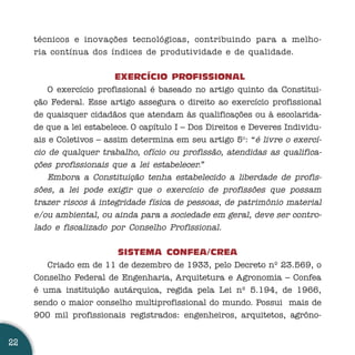 técnicos e inovações tecnológicas, contribuindo para a melho-
     ria contínua dos índices de produtividade e de qualidade.


                         EXERCÍCIO PROFISSIONAL
         O exercício profissional é baseado no artigo quinto da Constitui-
     ção Federal. Esse artigo assegura o direito ao exercício profissional
     de quaisquer cidadãos que atendam às qualificações ou à escolarida-
     de que a lei estabelece. O capítulo I – Dos Direitos e Deveres Individu-
     ais e Coletivos – assim determina em seu artigo 5o: “é livre o exercí-
     cio de qualquer trabalho, ofício ou profissão, atendidas as qualifica-
     ções profissionais que a lei estabelecer.”
         Embora a Constituição tenha estabelecido a liberdade de profis-
     sões, a lei pode exigir que o exercício de profissões que possam
     trazer riscos à integridade física de pessoas, de patrimônio material
     e/ou ambiental, ou ainda para a sociedade em geral, deve ser contro-
     lado e fiscalizado por Conselho Profissional.

                        SISTEMA CONFEA/CREA
        Criado em de 11 de dezembro de 1933, pelo Decreto nº 23.569, o
     Conselho Federal de Engenharia, Arquitetura e Agronomia – Confea
     é uma instituição autárquica, regida pela Lei nº 5.194, de 1966,
     sendo o maior conselho multiprofissional do mundo. Possui mais de
     900 mil profissionais registrados: engenheiros, arquitetos, agrôno-


22
 
