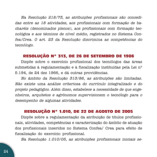 Na Resolução 218/73, as atribuições profissionais são concedi-
     das entre as 18 atividades, aos profissionais com formação de ba-
     charéis (denominados plenos), aos profissionais com formação tec-
     nológica e aos técnicos de nível médio, registrados no Sistema Con-
     fea/Crea. O art. 23 da Resolução discrimina as competências do
     tecnólogo.

         RESOLUÇÃO Nº 313, DE 26 DE SETEMBRO DE 1986
        Dispõe sobre o exercício profissional dos tecnólogos das áreas
     submetidas à regulamentação e à fiscalização instituídas pela Lei nº
     5.194, de 24 dez 1966, e dá outras providências.
        No âmbito da Resolução 313/86, as atribuições são limitadas.
     Não existe uma análise criteriosa do currículo integralizado e do
     projeto pedagógico. Além disso, estabelece a necessidade de que enge-
     nheiros, arquitetos e agrônomos supervisionem o tecnólogo para o
     desempenho de algumas atividades.

           RESOLUÇÃO Nº 1.010, DE 22 DE AGOSTO DE 2005
         Dispõe sobre a regulamentação da atribuição de títulos profissio-
     nais, atividades, competências e caracterização do âmbito de atuação
     dos profissionais inseridos no Sistema Confea/ Crea para efeito de
     fiscalização do exercício profissional.
         Na Resolução 1.010/05, as atribuições profissionais iniciais se-


24
 
