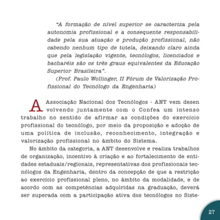 “A formação de nível superior se caracteriza pela
             autonomia profissional e a consequente responsabili-
             dade pela sua atuação e produção profissional, não
             cabendo nenhum tipo de tutela, deixando claro ainda
             que pela legislação vigente, tecnólogos, licenciados e
             bacharéis são os três graus equivalentes da Educação
             Superior Brasileira”.
                 (Prof. Paulo Wollinger, II Fórum de Valorização Pro-
             fissional do Tecnólogo da Engenharia)



    A      Associação Nacional dos Tecnólogos - ANT vem desen
           vo l ve n d o j u n t a m e n t e c o m o C o n fe a u m i n t e n s o
trabalho no sentido de afirmar as condições do exercício
profissional do tecnólogo, por meio da proposição e adoção de
u m a p o l í t i c a d e i n c l u s ã o, r e c o n h e c i m e n t o, i n t eg r a ç ã o e
valorização profissional no âmbito do Sistema.
   No âmbito da categoria, a ANT desenvolve e realiza trabalhos
de organização, incentivo à criação e ao fortalecimento de enti-
dades estaduais/regionais, representativas dos profissionais tec-
nólogos da Engenharia, dentro da concepção de que a restrição
ao exercício profissional pleno, no âmbito da modalidade, e de
acordo com as competências adquiridas na graduação, deverá
ser superada com a participação ativa dos tecnólogos no Siste-


                                                                                               27
 