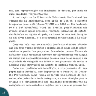 ma, com representação nas instâncias de decisão, por meio de
     suas entidades representativas.
        A realização do I e II Fórum de Valorização Profissional dos
     Tecnólogos da Engenharia, com apoio do Confea, e eventos
     integrados como a 64ª Soeaa/6º CNP em 2007 no Rio de Janei-
     ro e a 65ª Soeaa/WEC 2008 em Brasília possibilitaram um
     grande avanço nesse processo, reunindo lideranças da catego-
     ria de todas as regiões do país, na busca de uma ação integra-
     da em nível nacional, e o consequente fortalecimento da cate-
     goria.
        Questões relativas ao exercício profissional foram aborda-
     das em seus vários aspectos e muitas ações estão sendo desen-
     volvidas a partir das propostas formuladas nesses fóruns de
     discussão. Seus resultados deverão ser apresentados em função
     do tempo que o encaminhamento de cada uma delas requer e da
     capacidade da categoria em intervir nos processos, de forma a
     acelerar suas efetivações no âmbito do Sistema Confea/Crea.
        Cabe aos profissionais tecnólogos a compreensão do seu
     papel nesse processo. São importantes o registro no Conse-
     lho Profissional, como forma de influir nas decisões do Con-
     selho pelo poder de voto da categoria, e a contribuição para a
     criação e o fortalecimento das entidades representativas da
     categoria em seus estados e regiões, para que elas possam ter


28
 