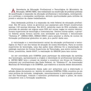 A      Secretaria de Educação Profissional e Tecnológica do Ministério da
        Educação, SETEC/MEC, tem trabalhado na construção de políticas públicas
de qualificação e expansão da educação profissional e tecnológica, contrapondo-
se a políticas e concepções neoliberais, abrindo oportunidades para milhões de
jovens e adultos da classe trabalhadora.

   Uma destacada política é a expansão da rede federal de educação profissi-
onal. Em 93 anos, todos os governos que passaram pelo Brasil construíram
apenas 140 escolas técnicas. Em 2010, existirão mais de 354 unidades, com
previsão de atender em alguns anos 500 mil novas vagas no ensino técnico,
cursos superiores de tecnologia e licenciaturas. Dentre outras ações, o gover-
no federal ainda firmou acordo com entidades que formam o denominado
“Sistema S” (SENAI/SESI, SENAC/SESC) para ampliar a oferta de cursos de
formação profissional gratuitos no país, já a partir deste ano.

   A valorização e o reconhecimento social da educação profissional e tecno-
lógica no País é um dos temas de atuação de nossa Secretaria. Para os cursos
superiores de tecnologia, uma das ações mais efetivas foi a implantação do
catálogo nacional de Cursos Superiores de Tecnologia, que entre outros bene-
fícios, possibilita, desde 2007, a realização do ENADE para tais cursos.

  Ao ser convidada pelo CONFEA para participar da elaboração da cartilha
dos tecnólogos, apresentando a origem e identidade do profissional tecnólogo,
a SETEC/MEC teve o prazer de receber e constituir um Grupo de Trabalho,
composto por profissionais das Rede Federal, do “Sistema S”, da Associação
Nacional de Tecnólogos e do CONFEA, que elaborou a minuta desse documento.

  Participamos ativamente dessa ação por acharmos que a elaboração e
adoção desse documento no âmbito do sistema CONFEA/CREA constitui-se em
uma política de inclusão, integração, reconhecimento e valorização profissio-
nal dos Tecnólogos, visando o exercício profissional digno e pleno, de modo
compatível com a formação acadêmica.




                                                                                  3
 