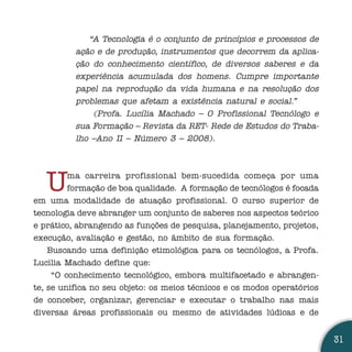 “A Tecnologia é o conjunto de princípios e processos de
          ação e de produção, instrumentos que decorrem da aplica-
          ção do conhecimento científico, de diversos saberes e da
          experiência acumulada dos homens. Cumpre importante
          papel na reprodução da vida humana e na resolução dos
          problemas que afetam a existência natural e social.”
              (Profa. Lucília Machado – O Profissional Tecnólogo e
          sua Formação – Revista da RET- Rede de Estudos do Traba-
          lho –Ano II – Número 3 – 2008).




   U     ma carreira profissional bem-sucedida começa por uma
         formação de boa qualidade. A formação de tecnólogos é focada
em uma modalidade de atuação profissional. O curso superior de
tecnologia deve abranger um conjunto de saberes nos aspectos teórico
e prático, abrangendo as funções de pesquisa, planejamento, projetos,
execução, avaliação e gestão, no âmbito de sua formação.
    Buscando uma definição etimológica para os tecnólogos, a Profa.
Lucilia Machado define que:
     “O conhecimento tecnológico, embora multifacetado e abrangen-
te, se unifica no seu objeto: os meios técnicos e os modos operatórios
de conceber, organizar, gerenciar e executar o trabalho nas mais
diversas áreas profissionais ou mesmo de atividades lúdicas e de


                                                                         31
 