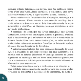 consumo próprio. Orienta-se, sem dúvida, para fins práticos e resolu-
     tórios e tem uma racionalidade intrínseca: a tecno-lógica, uma corre-
     lação entre techne (arte) e logos (saberes, ciência, filosofia)”.
        Ainda usando essa fundamentação etimológica, tecnologia é o
     estudo da técnica. Neste sentido, a formação do tecnólogo faz a
     ponte entre a prática e a teoria. Esta formação estuda de modo
     sistemático e científico as diversas técnicas associadas a uma
     atividade profissional.
        A formação de tecnólogos nas áreas abrangidas pelo Sistema
     Confea/Crea acontece em instituições públicas e privadas, credenci-
     adas e reconhecidas pelo Ministério da Educação e cadastradas no
     Sistema Confea/Crea. Além dessas instituições, as redes estaduais,
     credenciadas pelos seus respectivos Conselhos de Educação também
     oferecem Cursos Superiores de Tecnologia.
        A principal característica das boas escolas de formação de tecnó-
     logos é a qualidade de seu corpo docente, dos seus laboratórios e a
     sintonia com os setores produtivos. O Catálogo Nacional de Cursos
     Superiores de Tecnologia destaca essas características quando pro-
     põe a infraestrutura mínima para os cursos, incluindo bibliotecas e
     laboratórios para cada curso.
        Outra ação importante para o profissional é se vincular a
     uma entidade representativa da categoria para que possa ajudar
     fortalecer os Sindicatos e Associações de Tecnólogos, de modo a


32
 