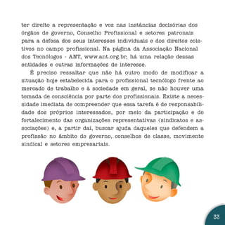 ter direito a representação e voz nas instâncias decisórias dos
órgãos de governo, Conselho Profissional e setores patronais
para a defesa dos seus interesses individuais e dos direitos cole-
tivos no campo profissional. Na página da Associação Nacional
dos Tecnólogos - ANT, www.ant.org.br, há uma relação dessas
entidades e outras informações de interesse.
    É preciso ressaltar que não há outro modo de modificar a
situação hoje estabelecida para o profissional tecnólogo frente ao
mercado de trabalho e à sociedade em geral, se não houver uma
tomada de consciência por parte dos profissionais. Existe a neces-
sidade imediata de compreender que essa tarefa é de responsabili-
dade dos próprios interessados, por meio da participação e do
fortalecimento das organizações representativas (sindicatos e as-
sociações) e, a partir daí, buscar ajuda daqueles que defendem a
profissão no âmbito do governo, conselhos de classe, movimento
sindical e setores empresariais.




                                                                     33
 