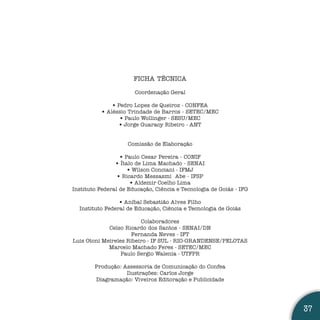FICHA TÉCNICA

                       Coordenação Geral

               • Pedro Lopes de Queiroz - CONFEA
           • Aléssio Trindade de Barros - SETEC/MEC
                  • Paulo Wollinger - SESU/MEC
                  • Jorge Guaracy Ribeiro - ANT


                    Comissão de Elaboração

                  • Paulo Cesar Pereira - CONIF
                • Ítalo de Lima Machado - SENAI
                     • Wilson Conciani - IFMJ
                 • Ricardo Messasmi Abe - IFSP
                      • Aldemir Coelho Lima
Instituto Federal de Educação, Ciência e Tecnologia de Goiás - IFG

                 • Aníbal Sebastião Alves Filho
  Instituto Federal de Educação, Ciência e Tecnologia de Goiás

                         Colaboradores
             Celso Ricardo dos Santos - SENAI/DN
                     Fernanda Neves - IFT
Luis Otoni Meireles Ribeiro - IF SUL - RIO-GRANDENSE/PELOTAS
             Marcelo Machado Feres - SETEC/MEC
                  Paulo Sergio Walenia - UTFPR

        Produção: Assessoria de Comunicação do Confea
                   Ilustrações: Carlos Jorge
        Diagramação: Viveiros Editoração e Publicidade




                                                                     37
 