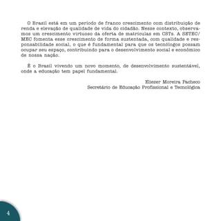 O Brasil está em um período de franco crescimento com distribuição de
    renda e elevação de qualidade de vida do cidadão. Nesse contexto, observa-
    mos um crescimento virtuoso da oferta de matrículas em CSTs. A SETEC/
    MEC fomenta esse crescimento de forma sustentada, com qualidade e res-
    ponsabilidade social, o que é fundamental para que os tecnólogos possam
    ocupar seu espaço, contribuindo para o desenvolvimento social e econômico
    de nossa nação.

      É o Brasil vivendo um novo momento, de desenvolvimento sustentável,
    onde a educação tem papel fundamental.

                                                       Eliezer Moreira Pacheco
                               Secretário de Educação Profissional e Tecnológica




4
 
