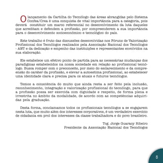 O    lançamento da Cartilha do Tecnólogo das áreas abrangidas pelo Sistema
       Confea/Crea é uma conquista de vital importância para a categoria, pois
deverá constituir um marco referencial no desenvolvimento da luta daqueles
que acreditam e defendem a profissão, por compreenderem a sua importância
para o desenvolvimento socioeconômico e tecnológico do país.

   Este trabalho é fruto das discussões desenvolvidas nos Fóruns de Valorização
Profissional dos Tecnólogos realizados pela Associação Nacional dos Tecnólogos
- ANT e da dedicação e empenho das instituições e representantes envolvidos na
sua elaboração.

   Ele estabelece um efetivo ponto de partida para as necessárias mudanças dos
paradigmas estabelecidos na nossa sociedade em relação ao profissional tecnó-
logo. Busca romper com o preconceito, por meio do esclarecimento e da compre-
ensão do caráter da profissão, e elevar a autoestima profissional, ao estabelecer
uma identidade clara e precisa para os atuais e futuros tecnólogos.

   Temos a consciência do muito que ainda resta a ser feito pela inclusão,
reconhecimento, integração e valorização profissional do tecnólogo, para que
a profissão possa ser exercida com dignidade e respeito, de forma plena e
irrestrita no âmbito da modalidade, de acordo com as competências adquiri-
das pela graduação.

   Desta forma, conclamamos todos os profissionais tecnólogos a se engajarem
nesta luta, que muito além dos interesses corporativos, é um verdadeiro exercício
de cidadania em prol dos interesses da classe trabalhadora e do povo brasileiro.

                                                   Tcg. Jorge Guaracy Ribeiro
                             Presidente da Associação Nacional dos Tecnólogos




                                                                                    5
 
