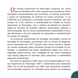 O    s Cursos Superiores de Tecnologia surgiram em nosso
        país na década de 60, como resposta da sociedade às trans-
formações socioeconômicas que envolviam os setores produtivos,
a partir da implantação da reforma do ensino industrial. A Lei
5.540/68, que disciplinou a educação superior brasileira, em seus
artigos 18 e 23, reforçou a possibilidade de criação de Cursos
Superiores de Tecnologia, com o objetivo de atender às peculiari-
dades do mercado de trabalho regional, autorizando, segundo a
área abrangida, que os cursos apresentassem modalidades e dura-
ção diferentes, a fim de responder às demandas e características
do mundo do trabalho.
   As primeiras experiências da educação tecnológica (cursos de
formação de tecnólogos) conviveram com os Cursos de Engenha-
ria de Operações até 1977, quando estes foram extintos. Apesar
do sucesso alcançado pelas primeiras turmas de formação de tec-
nólogos, a resistência dos meios acadêmicos acabou por inibir a
expansão desses cursos, sob a alegação de que seria necessária
uma ampla pesquisa de mercado para comprovar a necessidade
daqueles profissionais.
   No início da década de 1980, com a nova denominação de “Cur-
sos Superiores de Tecnologia (CST)”, estabelecida pela Resolução
CFE nº12, de 30 de dezembro de 1980, essa importante modalida-
de de educação superior foi reforçada para atender às mudanças


                                                                     7
 
