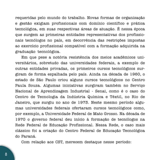 requeridas pelo mundo do trabalho. Novas formas de organização
    e gestão exigiam profissionais com domínio científico e prática
    tecnológica, em suas respectivas áreas de atuação. É nessa época
    que surgem as primeiras entidades representativas dos profissio-
    nais tecnólogos no país, em decorrência das restrições impostas
    ao exercício profissional compatível com a formação adquirida na
    graduação tecnológica.
       Em que pese a notória resistência dos meios acadêmicos uni-
    versitários, sobretudo das universidades federais, a exemplo de
    outras entidades privadas, os primeiros cursos tecnológicos sur-
    giram de forma espalhada pelo país. Ainda na década de 1960, o
    estado de São Paulo criou alguns cursos tecnológicos no Centro
    Paula Souza. Algumas iniciativas surgiram também no Serviço
    Nacional de Aprendizagem Industrial - Senai, como é o caso do
    Centro de Tecnologia da Indústria Química e Têxtil, no Rio de
    Janeiro, que surgiu no ano de 1973. Neste mesmo período algu-
    mas universidades federais ofertaram cursos tecnológicos como,
    por exemplo, a Universidade Federal de Mato Grosso. Na década de
    1970 o governo federal deu início à formação de tecnólogos na
    Rede Federal de Educação Profissional. Nessa Rede, o caso mais
    clássico foi a criação do Centro Federal de Educação Tecnológica
    do Paraná.
       Com relação aos CST, merecem destaque nesse período:


8
 