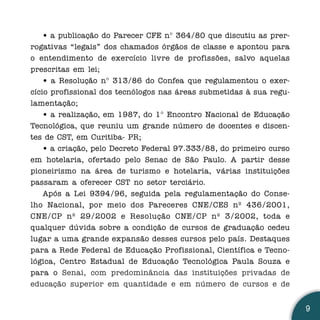 • a publicação do Parecer CFE n° 364/80 que discutiu as prer-
rogativas “legais” dos chamados órgãos de classe e apontou para
o entendimento de exercício livre de profissões, salvo aquelas
prescritas em lei;
    • a Resolução n° 313/86 do Confea que regulamentou o exer-
cício profissional dos tecnólogos nas áreas submetidas à sua regu-
lamentação;
    • a realização, em 1987, do 1° Encontro Nacional de Educação
Tecnológica, que reuniu um grande número de docentes e discen-
tes de CST, em Curitiba- PR;
    • a criação, pelo Decreto Federal 97.333/88, do primeiro curso
em hotelaria, ofertado pelo Senac de São Paulo. A partir desse
pioneirismo na área de turismo e hotelaria, várias instituições
passaram a oferecer CST no setor terciário.
    Após a Lei 9394/96, seguida pela regulamentação do Conse-
lho Nacional, por meio dos Pareceres CNE/CES nº 436/2001,
CNE/CP nº 29/2002 e Resolução CNE/CP nº 3/2002, toda e
qualquer dúvida sobre a condição de cursos de graduação cedeu
lugar a uma grande expansão desses cursos pelo país. Destaques
para a Rede Federal de Educação Profissional, Científica e Tecno-
lógica, Centro Estadual de Educação Tecnológica Paula Souza e
para o Senai, com predominância das instituições privadas de
educação superior em quantidade e em número de cursos e de


                                                                     9
 