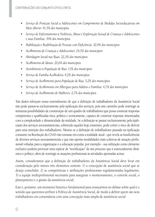 8
Contribuicoes do conjunto cfess-Cress
•	 	Serviço de Proteção Social a Adolescentes em Cumprimento de Medidas Socioeducativas em
Meio Aberto: 41,5% dos municípios
•	 	Serviço de Enfrentamento à Violência, Abuso e Exploração Sexual de Crianças e Adolescentes
e suas Famílias: 39% dos municípios
•	 	Habilitação e Reabilitação de Pessoas com Deficiência: 32,9% dos municípios
•	 	Acolhimento de Crianças e Adolescentes: 24,5% dos municípios
•	 	Abordagem Social nas Ruas: 22,3% dos municípios
•	 	Acolhimento de Idosos: 20,6% dos municípios
•	 	Atendimento à População de Rua: 13% dos municípios
•	 	Serviço de Família Acolhedora: 9,2% dos municípios
•	 	Serviço de Acolhimento para População de Rua: 5,2% dos municípios
•	 	Serviço de Acolhimento em Albergues para Adultos e Famílias: 4,7% dos municípios
•	 Serviço de Acolhimento de Mulheres: 2,7% dos municípios
Tais dados reforçam nosso entendimento de que a definição de trabalhadores da Assistência Social
não pode pautar-se exclusivamente pela tipificação dos serviços, pois este caminho pode restringir as
inúmeras possibilidades de constituição de um quadro de trabalhadores que possa construir respostas
competentes e qualificadas ética, política e tecnicamente, capazes de construir respostas sintonizadas
com a complexidade e dinamicidade da realidade. Se a definição se pautar exclusivamente pela tipifi-
cação dos serviços socioassistenciais, sobretudo aqueles hoje existentes, pode correr o risco de derivar
para uma restrição dos trabalhadores. Mesmo se a definição de trabalhadores pautada na tipificação
constante na Resolução do CNAS não tomasse em conta a realidade atual - que revela as insuficiências
de diversos serviços socioassistenciais e que não aponta modalidades mais coletivas de atuação profis-
sional voltadas para a organização e a educação popular, por exemplo - sua utilização como elemento
exclusivo poderia provocar uma espécie de “tecnificação” de um processo que é essencialmente dinâ-
mico e político, além de restringir as atuações profissionais às atividades apontadas acima.
Assim, consideramos que a definição de trabalhadores da Assistência Social deve levar em
consideração pelo menos três elementos centrais: 1) a concepção de assistência social que se
deseja consolidar; 2) as competências e atribuições profissionais regulamentadas legalmente;
3) a equipe multiprofissional necessária para assegurar o monitoramento, o controle social, o
planejamento e a gestão da assistência social.
Este é, portanto, um momento histórico fundamental para avançarmos no debate sobre qual é o
sentido que queremos atribuir à Política de Assistência Social, de modo a definir quem são seus
trabalhadores em consonância com uma concepção mais ampla de assistência social.
 