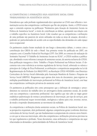 9
Trabalhar na assistencia social em defesa dos direitos da seguridade SOCIAL
4) Competências e Atribuições do/a Assistente Social como
Trabalhador/a da Assistência Social
Entendemos que cada profissão regulamentada deve apresentar ao CNAS suas reflexões e nor-
matizações acerca das competências e atribuições que lhe são próprias. Assim, o CFESS reitera
aqui o conteúdo expresso na publicação “Parâmetros para Atuação de Assistentes Sociais na
Política de Assistência Social”, a título de contribuição ao debate, apontando sua relação com
o trabalho específico na Assistência Social. Cabe ressaltar que as competências e atribuições
de uma profissão são passíveis de serem utilizadas em todas as áreas de atuação, devendo e
podendo ser particularizadas de acordo com as especificidades das demandas em cada espaço
sócio-ocupacional.
Os parâmetros citados foram resultado de um longo e democrático debate, e contou com a
contribuição dos CRESS de todo o Brasil. Sua primeira versão foi publicada em 2007, em
conjunto com o Conselho Federal de Psicologia (CFP). Em 2008, no contexto de realização do
Seminário Nacional “O Trabalho de Assistentes Sociais no SUAS”, o CFESS reeditou a publica-
ção, abordando o texto referente à atuação de assistentes sociais, de autoria exclusiva do CFESS.
Essa publicação inaugurou a Série: Trabalho e Projeto Profissional nas Políticas Sociais. O do-
cumento tem como referência as normas reguladoras do Serviço Social, sobretudo os valores e
princípios do Código de Ética Profissional, as atribuições e competências asseguradas na Lei de
Regulamentação da Profissão (Lei 8662/1993), na Resolução CFESS 493/2006 e nas Diretrizes
Curriculares do Serviço Social elaboradas pela Associação Brasileira de Ensino e Pesquisa em
Serviço Social (ABEPSS). Resgatamos aqui apenas dois itens do documento, para registrar as
múltiplas possibilidades de intervenção profissional na Política de Assistência Social, com base
nas competências e atribuições privativas do assistente social.
Os parâmetros já publicados têm como pressuposto que a definição de estratégias e proce-
dimentos no exercício do trabalho deve ser prerrogativa dos/as assistentes sociais, de acordo
com sua competência e autonomia profissional. Isso significa que não cabe ao órgão gestor
estabelecer padronização de rotinas e procedimentos de intervenção, por tipo de serviços, pois
o trabalho profissional requer inventividade, inteligência e talento para criar, inventar, inovar,
de modo a responder dinamicamente ao movimento da realidade.
As competências e atribuições dos/as assistentes sociais, na Política de Assistência Social, nes-
sa perspectiva requisitam, do/a profissional, algumas competências gerais (conforme diretrizes
curriculares do Serviço Social), que são fundamentais à compreensão do contexto sócio-históri-
co em que se situa sua intervenção, além das competências e atribuições privativas previstas na
Lei que regulamenta a profissão. Nesse documento, estas atribuições e competências são aqui
relacionadas às demandas e particularidades da Política de Assistência Social.
 