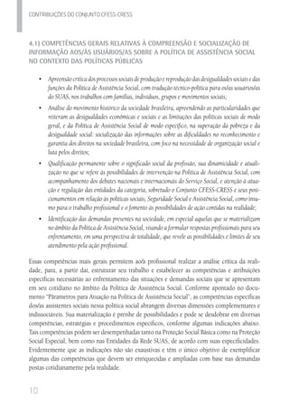 10
Contribuicoes do conjunto cfess-Cress
4.1) Competências Gerais Relativas à Compreensão e Socialização de
Informação aos/às Usuários/as sobre a Política de Assistência Social
no Contexto das Políticas Públicas
•	 	Apreensãocríticadosprocessossociaisdeproduçãoereproduçãodasdesigualdadessociaisedas
funções da Política de Assistência Social, com tradução técnico-política para os/as usuários/as	
do SUAS, nos trabalhos com famílias, indivíduos, grupos e movimentos sociais;
•	 	Análise do movimento histórico da sociedade brasileira, apreendendo as particularidades que
reiteram as desigualdades econômicas e sociais e as limitações das políticas sociais de modo
geral, e da Política de Assistência Social de modo específico, na superação da pobreza e da
desigualdade social: socialização das informações sobre as dificuldades no reconhecimento e
garantia dos direitos na sociedade brasileira, com foco na necessidade de organização social e
luta pelos direitos;
•	 Qualificação permanente sobre o significado social da profissão, sua dinamicidade e atuali-
zação no que se refere às possibilidades de intervenção na Política de Assistência Social, com
acompanhamento dos debates nacionais e internacionais do Serviço Social, e atenção à atua-
ção e regulação das entidades da categoria, sobretudo o Conjunto CFESS-CRESS e seus posi-
cionamentos em relação às políticas sociais, Seguridade Social e Assistência Social, como insu-
mo para o trabalho profissional e o fomento às possibilidades de ação contidas na realidade;
•	 	Identificação das demandas presentes na sociedade, em especial aquelas que se materializam
no âmbito da Política de Assistência Social, visando a formular respostas profissionais para seu
enfrentamento, em uma perspectiva de totalidade, que revele as possibilidades e limites de seu
atendimento pela ação profissional.
Essas competências mais gerais permitem ao/à profissional realizar a análise crítica da reali-
dade, para, a partir daí, estruturar seu trabalho e estabelecer as competências e atribuições
específicas necessárias ao enfrentamento das situações e demandas sociais que se apresentam
em seu cotidiano no âmbito da Política de Assistência Social. Conforme apontado no docu-
mento “Pârametros para Atuação na Política de Assistência Social”, as competências específicas
dos/as assistentes sociais nessa política social abrangem diversas dimensões complementares e
indissociáveis. Sua materialização é prenhe de possibilidades e pode se desdobrar em diversas
competências, estratégias e procedimentos específicos, conforme algumas indicações abaixo.
Tais competências podem ser desempenhadas tanto na Proteção Social Básica como na Proteção
Social Especial, bem como nas Entidades da Rede SUAS, de acordo com suas especificidades.
Evidentemente que as indicações não são exaustivas e têm o único objetivo de exemplificar
algumas das competências que devem ser enriquecidas e ampliadas com base nas demandas
postas cotidianamente pela realidade.
 