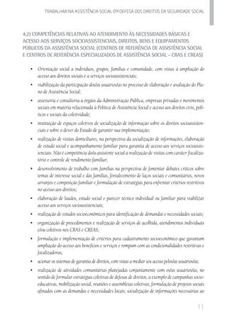 11
Trabalhar na assistencia social em defesa dos direitos da seguridade SOCIAL
4.2) Competências Relativas ao Atendimento às Necessidades Básicas e
Acesso aos Serviços Socioassistenciais, Direitos, Bens e Equipamentos
Públicos da Assistência Social (Centros de Referência de Assistência Social
e Centros de Referência EspecializadoS de Assistência Social - CRAS e CREAS)
•	 Orientação social a indivíduos, grupos, famílias e comunidade, com vistas à ampliação do
acesso aos direitos sociais e a serviços socioassistenciais;
•	 viabilização da participação dos/as usuários/as no processo de elaboração e avaliação do Pla-
no de Assistência Social;
•	 	assessoria e consultoria a órgãos da Administração Pública, empresas privadas e movimentos
sociais em matéria relacionada à Política de Assistência Social e acesso aos direitos civis, polí-
ticos e sociais da coletividade;
•	 	instituição de espaços coletivos de socialização de informação sobre os direitos socioassisten-
ciais e sobre o dever do Estado de garantir sua implementação;
•	 	realização de visitas domiciliares, na perspectiva da socialização de informações, elaboração
de estudo social e acompanhamento familiar para garantia de acesso aos serviços socioassis-
tenciais. Não é competência do/a assistente social a realização de visitas com caráter fiscaliza-
tório e controle de rendimento familiar;  
•	 desenvolvimento de trabalho com famílias na perspectiva de fomentar debates críticos sobre
temas de interesse social e das famílias, fortalecimento de laços sociais e comunitários, novos
arranjos e composição familiar e formulação de estratégias para enfrentar critérios restritivos
no acesso aos direitos;      
•	 elaboração de laudos, estudo social e parecer técnico individual ou familiar para viabilizar
acesso aos serviços socioassistenciais;
•	 realização de estudos socioeconômicos para identificação de demandas e necessidades sociais;
•	 organização de procedimentos e realização de serviços de acolhida, atendimentos individuais
e/ou coletivos nos CRAS e CREAS;
•	 	formulação e implementação de critérios para cadastramento socioeconômico que garantam
ampliação do acesso aos benefícios e serviços e rompam com as condicionalidades restritivas e
focalizadoras;  
•	 	acionar os sistemas de garantia de direitos, com vistas a mediar seu acesso pelos/as usuários/as;
•	 	realização de atividades comunitárias planejadas conjuntamente com os/as usuários/as, no
sentido de formular estratégias coletivas de defesas de direitos, a exemplo de campanhas sócio-
educativas, mobilização social, reuniões e assembleias coletivas, formulação de projetos sociais
afinados com as demandas e necessidades locais; socialização de informações necessárias ao
 