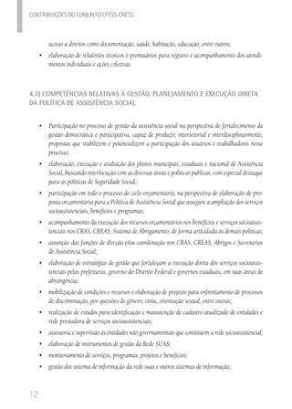 12
Contribuicoes do conjunto cfess-Cress
acesso a direitos como documentação, saúde, habitação, educação, entre outros;
•	 	elaboração de relatórios técnicos e prontuários para registro e acompanhamento dos atendi-
mentos individuais e ações coletivas.
4.3) Competências Relativas à Gestão, Planejamento e Execução Direta
da Política de Assistência Social
•	 Participação no processo de gestão da assistência social na perspectiva de fortalecimento da
gestão democrática e participativa, capaz de produzir, intersetorial e interdisciplinarmente,
propostas que viabilizem e potencializem a participação dos usuários e trabalhadores nesse
processo;
•	 elaboração, execução e avaliação dos planos municipais, estaduais e nacional de Assistência
Social, buscando interlocução com as diversas áreas e políticas públicas, com especial destaque
para as políticas de Seguridade Social;
•	 participação em todo o processo do ciclo orçamentário, na perspectiva de elaboração de pro-
posta orçamentária para a Política de Assistência Social que assegure a ampliação dos serviços
socioassistenciais, benefícios e programas;
•	 acompanhamento da execução dos recursos orçamentários nos benefícios e serviços sócioassis-
tenciais nos CRAS, CREAS, Sistema de Abrigamento, de forma articulada às demais políticas;
•	 assunção das funções de direção e/ou coordenação nos CRAS, CREAS, Abrigos e Secretarias
de Assistência Social;
•	 elaboração de estratégias de gestão que fortaleçam a execução direta dos serviços socioassis-
tenciais pelas prefeituras, governo do Distrito Federal e governos estaduais, em suas áreas de
abrangência;
•	 mobilização de condições e recursos e elaboração de projetos para enfrentamento de processos
de discriminação, por questões de gênero, etnia, orientação sexual, entre outras;
•	 realização de estudos para identificação e manutenção de cadastro atualizado de entidades e
rede prestadora de serviços socioassistenciais;
•	 assessoria e supervisão às entidades não governamentais que constituem a rede socioassistencial;
•	 	elaboração de instrumentos de gestão da Rede SUAS;
•	 	monitoramento de serviços, programas, projetos e benefícios;
•	 	gestão dos sistema de informação da rede suas e outros sistemas de informação;
 