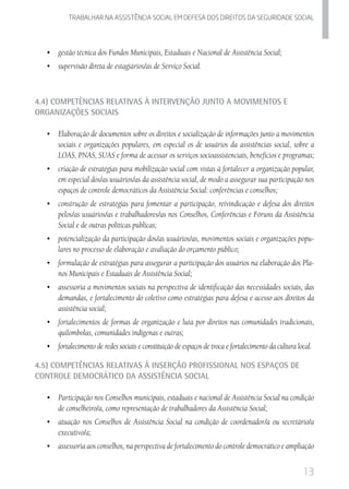 13
Trabalhar na assistencia social em defesa dos direitos da seguridade SOCIAL
•	 	gestão técnica dos Fundos Municipais, Estaduais e Nacional de Assistência Social;
•	 	supervisão direta de estagiários/as de Serviço Social.
4.4) Competências Relativas à Intervenção junto a Movimentos e
Organizações Sociais
•	 	Elaboração de documentos sobre os direitos e socialização de informações junto a movimentos
sociais e organizações populares, em especial os de usuários da assistências social, sobre a
LOAS, PNAS, SUAS e forma de acessar os serviços socioassistenciais, benefícios e programas;
•	 	criação de estratégias para mobilização social com vistas à fortalecer a organização popular,
em especial dos/as usuários/as da assistência social, de modo a assegurar sua participação nos
espaços de controle democráticos da Assistência Social: conferências e conselhos;
•	 	construção de estratégias para fomentar a participação, reivindicação e defesa dos direitos
pelos/as usuários/as e trabalhadores/as nos Conselhos, Conferências e Fóruns da Assistência
Social e de outras políticas públicas;
•	 	potencialização da participação dos/as usuários/as, movimentos sociais e organizações popu-
lares no processo de elaboração e avaliação do orçamento público;
•	 	formulação de estratégias para assegurar a participação dos usuários na elaboração dos Pla-
nos Municipais e Estaduais de Assistência Social;
•	 	assessoria a movimentos sociais na perspectiva de identificação das necessidades sociais, das
demandas, e fortalecimento do coletivo como estratégias para defesa e acesso aos direitos da
assistência social;
•	 	fortalecimentos de formas de organização e luta por direitos nas comunidades tradicionais,
quilombolas, comunidades indígenas e outras;
•	 	fortalecimento de redes sociais e constituição de espaços de troca e fortalecimento da cultura local.
4.5) Competências Relativas à Inserção Profissional nos Espaços de
Controle Democrático da Assistência Social
•	 	Participação nos Conselhos municipais, estaduais e nacional de Assistência Social na condição
de conselheiro/a, como representação de trabalhadores da Assistência Social;
•	 	atuação nos Conselhos de Assistência Social na condição de coordenador/a ou secretário/a
executivo/a;
•	 	assessoria aos conselhos, na perspectiva de fortalecimento do controle democrático e ampliação
 