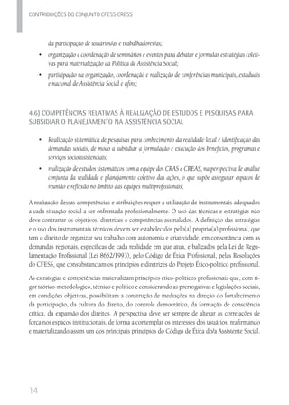 14
Contribuicoes do conjunto cfess-Cress
da participação de usuários/as e trabalhadores/as;
•	 	organização e coordenação de seminários e eventos para debater e formular estratégias coleti-
vas para materialização da Política de Assistência Social;
•	 	participação na organização, coordenação e realização de conferências municipais, estaduais
e nacional de Assistência Social e afins;
4.6) Competências Relativas à Realização de Estudos e Pesquisas para
Subsidiar o Planejamento na Assistência Social
•	 	Realização sistemática de pesquisas para conhecimento da realidade local e identificação das
demandas sociais, de modo a subsidiar a formulação e execução dos benefícios, programas e
serviços socioassistenciais;
•	 	realização de estudos sistemáticos com a equipe dos CRAS e CREAS, na perspectiva de análise
conjunta da realidade e planejamento coletivo das ações, o que supõe assegurar espaços de
reunião e reflexão no âmbito das equipes multiprofissionais;
A realização dessas competências e atribuições requer a utilização de instrumentais adequados
a cada situação social a ser enfrentada profissionalmente. O uso das técnicas e estratégias não
deve contrariar os objetivos, diretrizes e competências assinalados. A definição das estratégias
e o uso dos instrumentais técnicos devem ser estabelecidos pelo(a) próprio(a) profissional, que
tem o direito de organizar seu trabalho com autonomia e criatividade, em consonância com as
demandas regionais, específicas de cada realidade em que atua, e balizados pela Lei de Regu-
lamentação Profissional (Lei 8662/1993), pelo Código de Ética Profissional, pelas Resoluções
do CFESS, que consubstanciam os princípios e diretrizes do Projeto Ético-político profissional.
As estratégias e competências materializam princípios ético-políticos profissionais que, com ri-
gor teórico-metodológico, técnico e político e considerando as prerrogativas e legislações sociais,
em condições objetivas, possibilitam a construção de mediações na direção do fortalecimento
da participação, da cultura do direito, do controle democrático, da formação de consciência
crítica, da expansão dos direitos. A perspectiva deve ser sempre de alterar as correlações de
força nos espaços institucionais, de forma a contemplar os interesses dos usuários, reafirmando
e materializando assim um dos principais princípios do Código de Ética do/a Assistente Social.
 