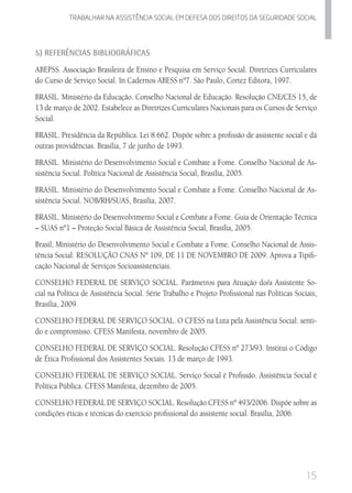 15
Trabalhar na assistencia social em defesa dos direitos da seguridade SOCIAL
5) Referências Bibliográficas
ABEPSS. Associação Brasileira de Ensino e Pesquisa em Serviço Social. Diretrizes Curriculares
do Curso de Serviço Social. In Cadernos ABESS nº7. São Paulo, Cortez Editora, 1997.
BRASIL. Ministério da Educação. Conselho Nacional de Educação. Resolução CNE/CES 15, de
13 de março de 2002. Estabelece as Diretrizes Curriculares Nacionais para os Cursos de Serviço
Social.
BRASIL. Presidência da República. Lei 8.662. Dispõe sobre a profissão de assistente social e dá
outras providências. Brasília, 7 de junho de 1993.
BRASIL. Ministério do Desenvolvimento Social e Combate a Fome. Conselho Nacional de As-
sistência Social. Política Nacional de Assistência Social, Brasília, 2005.
BRASIL. Ministério do Desenvolvimento Social e Combate a Fome. Conselho Nacional de As-
sistência Social. NOB/RH/SUAS, Brasília, 2007.
BRASIL. Ministério do Desenvolvimento Social e Combate a Fome. Guia de Orientação Técnica
– SUAS nº1 – Proteção Social Básica de Assistência Social, Brasília, 2005.
Brasil, Ministério do Desenvolvimento Social e Combate a Fome. Conselho Nacional de Assis-
tência Social. RESOLUÇÃO CNAS Nº 109, DE 11 DE NOVEMBRO DE 2009. Aprova a Tipifi-
cação Nacional de Serviços Socioassistenciais.
CONSELHO FEDERAL DE SERVIÇO SOCIAL. Parâmetros para Atuação do/a Assistente So-
cial na Política de Assistência Social. Série Trabalho e Projeto Profissional nas Políticas Sociais,
Brasília, 2009.
CONSELHO FEDERAL DE SERVIÇO SOCIAL. O CFESS na Luta pela Assistência Social: senti-
do e compromisso. CFESS Manifesta, novembro de 2005.
CONSELHO FEDERAL DE SERVIÇO SOCIAL. Resolução CFESS nº 273/93. Institui o Código
de Ética Profissional dos Assistentes Sociais. 13 de março de 1993.
CONSELHO FEDERAL DE SERVIÇO SOCIAL. Serviço Social é Profissão. Assistência Social é
Política Pública. CFESS Manifesta, dezembro de 2005.
CONSELHO FEDERAL DE SERVIÇO SOCIAL. Resolução CFESS nº 493/2006. Dispõe sobre as
condições éticas e técnicas do exercício profissional do assistente social. Brasília, 2006.
 