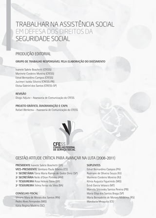 Presidente Ivanete Salete Boschetti (DF)
Vice-Presidente Sâmbara Paula Ribeiro (CE)
1ª Secretária Tânia Maria Ramos de Godoi Diniz (SP)
2ª Secretária Neile d'Oran Pinhero (AM)
1ª Tesoureira Rosa Helena Stein (DF)
2ª Tesoureira Telma Ferraz da Silva (BA)
Conselho Fiscal
Silvana Mara de Morais dos Santos (RN)
Pedro Alves Fernandes (MG)
Kátia Regina Madeira (SC)
Suplentes
Edval Bernardino Campos (PA)
Rodriane de Oliveira Souza (RJ)
Marinete Cordeiro Moreira (RJ)
Kênia Augusta Figueiredo (MG)
Erivã Garcia Velasco (MT)
Marcelo Sitcovsky Santos Pereira (PB)
Maria Elisa dos Santos Braga (SP)
Maria Bernadette de Moraes Medeiros (RS)
Marylucia Mesquita (CE)
Gestão Atitude Crítica para Avançar na Luta (2008-2011)
Grupo de trabalho reSponsável pela elaboração do documento
Ivanete Salete Boschetti (CFESS)
Marinete Cordeiro Moreira (CFESS)
Edval Bernardino Campos (CFESS)
Jucimeri Isolda Silveira (CRESS-PR)
Eloísa Gabriel dos Santos (CRESS-SP)
Revisão
Diogo Adjuto - Assessoria de Comunicação do CFESS
Projeto gráfico, diagramação e Capa
Rafael Werkema - Assessoria de Comunicação do CFESS
Trabalhar na AssistEncia Social
em defesa dos direitos da
seguridade social
Produção editorial
 