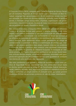 O Conjunto CFESS-CRESS, composto pelo Conselho Federal de Serviço Social,
por 25 Conselhos Regionais de Serviço Social e por 2 Seccionais de Base Es-
tadual, congrega hoje aproximadamente 95 mil assistentes sociais inscritos/
as e ativos/as, que atuam em diversos espaços de trabalho, como as políticas
sociais, o chamado campo sociojurídico, empresas, organizações não gover-
namentais e movimentos sociais. As áreas de maior concentração profissional
são as políticas de Saúde e Assistência Social.
Nos últimos trinta anos, o Conjunto CFESS-CRESS vem lutando em diferentes
frentes e de diversas formas para garantir e ampliar direitos, tendo como
Projeto ético-político profissional a luta pela construção de uma sociedade
justa e igualitária. Contrariando e se confrontando às forças que aceitam e/
ou reforçam as investidas do capital e a mercantilização das relações sociais,
bens e serviços, os/as assistentes sociais ousam permanecer no campo da
contracorrente e sustentam a defesa e a reafirmação de direitos que, inse-
ridos em um projeto societário mais amplo, buscam cimentar as condições
econômicas, sociais e políticas para construir uma sociedade emancipada,
que não se esgota na garantia da cidadania burguesa. A concepção de cida-
dania presente no Projeto ético-político profissional do Serviço Social brasi-
leiro articula direitos amplos, universais e equânimes, orientados pela pers-
pectiva de superação das desigualdades sociais e pela igualdade de condições
nos marcos de uma sociedade não-capitalista.
São estes parâmetros que balizam a defesa da assistência social como po-
lítica de Seguridade Social, entendendo que esta última deve incluir todos
os direitos sociais previstos no artigo 6º da Constituição Federal (educação,
saúde, trabalho, moradia, lazer, segurança, previdência e assistência social) de
modo a conformar um amplo sistema de proteção social, que possa garantir
mudanças efetivas nas perversas condições de vida da classe trabalhadora.
 