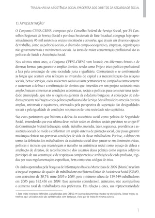 1
Trabalhar na assistencia social em defesa dos direitos da seguridade SOCIAL
1) Apresentação1
O Conjunto CFESS-CRESS, composto pelo Conselho Federal de Serviço Social, por 25 Con-
selhos Regionais de Serviço Social e por duas Seccionais de Base Estadual, congrega hoje apro-
ximadamente 95 mil assistentes sociais inscritos/as e ativos/as, que atuam em diversos espaços
de trabalho, como as políticas sociais, o chamado campo sociojurídico, empresas, organizações
não governamentais e movimentos sociais. As áreas de maior concentração profissional são as
políticas de Saúde e Assistência Social.
Nos últimos trinta anos, o Conjunto CFESS-CRESS vem lutando em diferentes frentes e de
diversas formas para garantir e ampliar direitos, tendo como Projeto ético-político profissional
a luta pela construção de uma sociedade justa e igualitária. Contrariando e se confrontando
às forças que aceitam e/ou reforçam as investidas do capital e a mercantilização das relações
sociais, bens e serviços, os/as assistentes sociais ousam permanecer no campo da contracorrente
e sustentam a defesa e a reafirmação de direitos que, inseridos em um projeto societário mais
amplo, buscam cimentar as condições econômicas, sociais e políticas para construir uma socie-
dade emancipada, que não se esgota na garantia da cidadania burguesa. A concepção de cida-
dania presente no Projeto ético-político profissional do Serviço Social brasileiro articula direitos
amplos, universais e equânimes, orientados pela perspectiva de superação das desigualdades
sociais e pela igualdade de condições nos marcos de uma sociedade não-capitalista.
São estes parâmetros que balizam a defesa da assistência social como política de Seguridade
Social, entendendo que esta última deve incluir todos os direitos sociais previstos no artigo 6º
da Constituição Federal (educação, saúde, trabalho, moradia, lazer, segurança, previdência e as-
sistência social) de modo a conformar um amplo sistema de proteção social, que possa garantir
mudanças efetivas nas perversas condições de vida da classe trabalhadora. Por isso, o debate em
torno da definição dos trabalhadores da assistência social deve pautar-se em dimensões éticas,
políticas e técnicas que reconheçam o trabalho na assistência social como espaço de defesa e
ampliação de direitos, de reconhecimento dos usuários dessa política como sujeitos coletivos
partícipes de sua construção e de respeito às competências e atribuições de cada profissão, regi-
das por suas regulamentações específicas, bem como seus códigos de ética.
Os dados apontados pela Pesquisa de Informações Básicas Municipais de 2009 (Munic) revelam
a inegável expansão do quadro de trabalhadores no Sistema Único de Assistência Social (SUAS),
com acréscimo de 30,7% entre 2005 e 2009, pois o número saltou de 139.549 trabalhadores
em 2005 para 182.436 em 2009. Esse aumento considerável, entretanto, não acompanhou
o aumento total de trabalhadores nas prefeituras. Em relação a estes, sua representatividade
1. Este texto incorpora reflexões já publicadas pelo CFESS em outros documentos citados na bibliografia. Desse modo, os
trechos aqui utilizados não são apresentados com destaque, visto que se trata de mesma autoria.
 