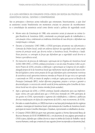 3
Trabalhar na assistencia social em defesa dos direitos da seguridade SOCIAL
2) A Luta Histórica do Conjunto CFESS-CRESS em Defesa da Política de
Assistência Social: Sentido e Compromisso
São os princípios e diretrizes acima indicados que orientaram, historicamente, a ação dos/
as assistentes sociais brasileiros/as em momentos cruciais no processo de reconhecimen-
to e consolidação da assistência social como direito social e política de seguridade social:
•	 Mesmo antes da Constituição de 1988, os/as assistentes sociais já atuavam na extinta Le-
gião Brasileira de Assistência (LBA), constituindo seu principal quadro de trabalhadores e,
com atuação crítica, condenavam as tendências clientelistas de suas direções e defendiam sua
transformação e extinção;
•	 Durante a Constituinte (1987-1988), o CFESS participou ativamente nas subcomissões e
Comissão da Ordem Social, sendo um ardoroso defensor da seguridade social como amplo
sistema de proteção social, que deveria incluir a Assistência Social, Previdência e Saúde.
Neste processo, se contrapôs às forças que defendiam que a seguridade social deveria se
limitar à previdência social;
•	 No transcorrer do processo de elaboração e aprovação da Lei Orgânica de Assistência Social
(LOAS 1989-1993), o CFESS combateu ferozmente o veto do então Presidente Collor ao pri-
meiro Projeto de LOAS; articulou a elaboração e apresentação ao Congresso de um amplo e
alargado projeto de lei de Assistência Social (que infelizmente não foi aprovado); lutou no âm-
bito do legislativo contra vários projetos de leis que defendiam ações extremamente restritivas
de assistência social; apresentou inúmeras emendas ao Projeto de Lei que veio a ser aprovado
e sancionado em 1993, no intuito de ampliar a renda per capita para acesso ao Benefício de
Prestação Continuada (BPC), incluir diferentes programas, projetos e serviços e garantir a
descentralização e o exercício do controle social de forma autônoma pelos Conselhos de Assis-
tência Social nas três esferas (muitas emendas foram acatadas);
•	 Após a aprovação da LOAS, o CFESS continuou lutando arduamente para sua implemen-
tação: entrou com ação judicial para que o CNAS fosse instituído em 1994; participou de
seis gestões no CNAS, representando o segmento dos trabalhadores; e elaborou e publicizou
diversas manifestações em defesa do cumprimento da LOAS e, mais recentemente, do SUAS;
•	 Em todos os estados brasileiros, os CRESS inseriram-se nas lutas pela formulação das leis orgânicas
estaduais e municipais de Assistência Social e pela instituição dos Conselhos de Assistência Social e
participam de muitos Conselhos Municipais e Estaduais, representando os trabalhadores da área;
•	 O Conjunto CFESS-CRESS foi quem mais apresentou sugestões à Norma Operacional Básica de
Recursos Humanos do SUAS (NOB/RH/SUAS), e em documento de onze páginas apresentado ao
CNAS à época, defendeu que o debate deveria se situar no âmbito da Gestão do Trabalho e não de
recursos humanos, sendo que a maioria de suas sugestões foram incorporadas ao documento final;
 