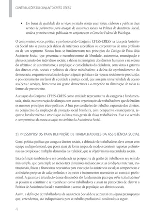 4
Contribuicoes do conjunto cfess-Cress
•	 Em busca da qualidade dos serviços prestados aos/às usuários/as, elaborou e publicou duas
versões de parâmetros para atuação de assistentes sociais na Política de Assistência Social,
sendo a primeira versão publicada em conjunto com o Conselho Federal de Psicologia.
O compromisso ético, político e profissional do Conjunto CFESS-CRESS na luta pela Assistên-
cia Social não se pauta pela defesa de interesses específicos ou corporativos de uma profissão
ou de um segmento. Nossas lutas se fundamentam nos princípios do Código de Ética do/a
Assistente Social, que preconiza o reconhecimento da liberdade, autonomia, emancipação e
plena expansão dos indivíduos sociais; a defesa intransigente dos direitos humanos e na recusa
do arbítrio e do autoritarismo; a ampliação e consolidação da cidadania, com vistas à garantia
dos direitos civis, sociais e políticos da classe trabalhadora; a defesa do aprofundamento da
democracia, enquanto socialização da participação política e da riqueza socialmente produzida;
o posicionamento em favor da equidade e justiça social, que assegure universalidade de acesso
aos bens e serviços, bem como sua gestão democrática e o empenho na eliminação de todas as
formas de preconceito.
A atuação do Conjunto CFESS-CRESS como entidade representativa da categoria é fundamen-
tada, ainda, na construção de alianças com outras organizações de trabalhadores que defendam
os mesmos princípios ético-políticos. A luta por condições de trabalho, expansão dos direitos,
na perspectiva da ampliação da proteção social brasileira, com perspectiva emancipatória, re-
quer o fortalecimento e articulação às lutas mais gerais da classe trabalhadora. Esse é o sentido
e compromisso da nossa atuação no âmbito da Assistência Social.
3) Pressupostos para Definição de Trabalhadores da Assistência Social
Como política pública que assegura direitos sociais, a definição de trabalhadores deve contar com
equipe multiprofissional, que possa atuar de forma ampla, de modo a construir respostas profissio-
nais às complexas e múltiplas demandas da realidade, que se objetivam nas necessidades sociais.
Esta definição também deve ser considerada na perspectiva da gestão do trabalho em seu sentido
mais amplo, que contemple ao menos três dimensões indissociáveis: as condições materiais, ins-
titucionais, físicas e financeiras necessárias para execução da assistência social; as competências e
atribuições próprias de cada profissão; e os meios e instrumentos necessários ao exercício profis-
sional. A garantia e articulação dessas dimensões são fundamentais para que os/as trabalhadores/
as possam se constituir e se reconhecer como trabalhadores e atuar na perspectiva de efetivar a
Política de Assistência Social e materializar o acesso da população aos direitos sociais.
Assim, a definição de trabalhadores da Assistência Social deve se pautar em alguns pressupostos
que, entendemos, são indispensáveis para o trabalho profissional, sinalizados a seguir.
 