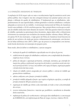 5
Trabalhar na assistencia social em defesa dos direitos da seguridade SOCIAL
3.1) Condições Adequadas de Trabalho
A ampliação do SUAS requer cada vez mais o reconhecimento legal da assistência social como
política pública. Isso é inegável, mas não conseguirá alcançar esse patamar apenas com a am-
pliação e definição do quadro de trabalhadores. É fundamental que os trabalhadores, inde-
pendentemente de suas especificidades, tenham garantidos os direitos trabalhistas e condições
adequadas ao exercício de seu trabalho. A estruturação institucional da Política de Assistência
Social é uma realidade e o SUAS contribuiu para isso. Mas a própria Munic revelou que as condi-
ções de trabalho ainda estão muito distantes do razoável. Além das questões relativas às relações
de trabalho, apontadas na apresentação desse documento, alguns dados sobre a infraestrutura
(in)existente nos municípios são reveladores dos imensos desafios: informa a Munic 2009 que,
em apenas 40,3% dos municípios, o órgão gestor da Política de Assistência Social funciona em
prédio de uso exclusivo; diz ainda que piorou a infraestrutura de comunicação, com decrésci-
mo de linhas telefônicas entre 2005 e 2009 e que são poucos os computadores com internet,
tendo havido decréscimo em municípios de pequeno porte.
Desse modo, além de definir os trabalhadores, é preciso assegurar:
•	 	instituição de quadro de trabalhadores especializados nas três esferas de governo;
•	 	estabelecimento de equipes de trabalhadores condizentes com a complexidade das demandas e
exigências éticas e técnicas;
•	 	política de educação e capacitação permanente, continuada, sistemática, que contemple for-
mação ética, política e profissional, na perspectiva de fortalecer a assistência social como siste-
ma de prestação de bens e serviços, mas também como espaço de disputa, organização popular
e fortalecimento das lutas sociais;
•	 	relações de trabalho estáveis asseguradas por concurso público e contrato de trabalho que
garanta direitos trabalhistas;
•	 	salários condizentes com a função e jornada de trabalho;
•	 jornada de trabalho adequada à função e que respeite as legislações específicas, a exemplo de
jornada semanal de 30h para assistentes sociais;
•	 organização do trabalho que elimine a alta rotatividade, de modo a evitar a descontinuidade
dos serviços;
•	 recursos institucionais financeiros e materiais que possibilitem o atendimento às demandas
dos/as usuários/as;
•	 implantação de política de reconhecimento e valorização do/a trabalhador/a e a concretização
da NOB/RH/SUAS, com implementação do Plano de Cargos, Carreiras e Salários (PCCS).
 