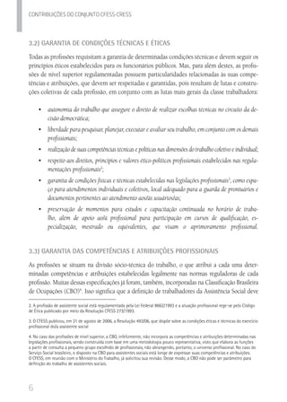 6
Contribuicoes do conjunto cfess-Cress
3.2) Garantia de Condições Técnicas e Éticas
Todas as profissões requisitam a garantia de determinadas condições técnicas e devem seguir os
princípios éticos estabelecidos para os funcionários públicos. Mas, para além destes, as profis-
sões de nível superior regulamentadas possuem particularidades relacionadas às suas compe-
tências e atribuições, que devem ser respeitadas e garantidas, pois resultam de lutas e constru-
ções coletivas de cada profissão, em conjunto com as lutas mais gerais da classe trabalhadora:
•	 autonomia do trabalho que assegure o direito de realizar escolhas técnicas no circuito da de-
cisão democrática;
•	 liberdade para pesquisar, planejar, executar e avaliar seu trabalho, em conjunto com os demais
profissionais;
•	 	realização de suas competências técnicas e políticas nas dimensões do trabalho coletivo e individual;
•	 	respeito aos direitos, princípios e valores ético-políticos profissionais estabelecidos nas regula-
mentações profissionais2
;
•	 	garantia de condições físicas e técnicas estabelecidas nas legislações profissionais3
, como espa-
ço para atendimentos individuais e coletivos, local adequado para a guarda de prontuários e
documentos pertinentes ao atendimento aos/às usuários/as;
•	 	preservação de momentos para estudos e capacitação continuada no horário de traba-
lho, além de apoio ao/à profissional para participação em cursos de qualificação, es-
pecialização, mestrado ou equivalentes, que visam o aprimoramento profissional.	
3.3) Garantia das Competências e Atribuições Profissionais
As profissões se situam na divisão sócio-técnica do trabalho, o que atribui a cada uma deter-
minadas competências e atribuições estabelecidas legalmente nas normas reguladoras de cada
profissão. Muitas dessas especificações já foram, também, incorporadas na Classificação Brasileira
de Ocupações (CBO)4
. Isso significa que a definição de trabalhadores da Assistência Social deve
2. A profissão de assistente social está regulamentada pela Lei Federal 8662/1993 e a atuação profissional rege-se pelo Código
de Ética publicado por meio da Resolução CFESS 273/1993.
3. O CFESS publicou, em 21 de agosto de 2006, a Resolução 493/06, que dispõe sobre as condições éticas e técnicas do exercício
profissional do/a assistente social
4. No caso das profissões de nível superior, a CBO, infelizmente, não incorpora as competências e atribuições determinadas nas
legislações profissionais, sendo construída com base em uma metodologia pouco representativa, visto que elabora as funções
a partir de consulta a pequeno grupo escolhido de profissionais, não abrangendo, portanto, o universo profissional. No caso do
Serviço Social brasileiro, o disposto na CBO para assistentes sociais está longe de expressar suas competências e atribuições.
O CFESS, em reunião com o Ministério do Trabalho, já solicitou sua revisão. Desse modo, a CBO não pode ser parâmetro para
definição do trabalho de assistentes sociais.
 