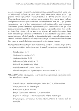 7
Trabalhar na assistencia social em defesa dos direitos da seguridade SOCIAL
levar em consideração o processo histórico de constituição dessa política, incluindo aqui as com-
petências que cada profissão desenvolveu historicamente no âmbito das políticas sociais. O que
queremos enfatizar é que, embora a Resolução do CNAS nº 109/2009 represente um avanço na
delimitação do que são serviços socioassistenciais, no âmbito do SUAS, esta não pode ser utilizada
como parâmetro exclusivo para definir quem são os trabalhadores do SUAS. O que queremos
chamar atenção é que os serviços, programas e projetos de qualquer política social possuem ca-
ráter histórico, pois são elaborados e implementados a partir das demandas sociais, que sofrem
mudanças conjunturais, devido às mudanças nas relações e necessidades sociais. Nesse sentido,
a tipificação hoje existente pode não ser a mesma requerida pela realidade futuramente. Desse
modo, entendemos que a definição de trabalhadores da Assistência Social não pode ser determi-
nada exclusivamente pela tipificação dos serviços socioassistenciais, porque a Política de Assistên-
cia Social, além de ser dinâmica, é mais ampla que os serviços socioassistenciais que a compõem.
Estes podem ser uma referência importante, mas não podem ser determinantes.
Ainda segundo a Munic 2009, predomina na Política de Assistência Social uma atuação pautada
em abordagens individuais, familiares ou grupais. As atividades predominantes nos municípios são:
•	 Visita Domiciliar: 93,1%
•	 	Atendimento Sociofamiliar: 89,6%
•	 	Atendimento Familiar: 89,3%
•	 	Cadastramento Socioeconômico: 88,4%
•	 	Provisão de Benefícios Eventuais: 79,4%
•	 	Atividade de Geração de Trabalho e Renda: 77%
•	 	Atividade de Capacitação e Preparação para o Mundo do Trabalho: 58,5%
A Munic 2009 também indica quais são os serviços socioassistenciais mais presentes nos muni-
cípios, por ordem decrescente:
•	 	Serviço de Porteção e Atendimento Integral à Familia (PAIF): 85,6% dos municípios
•	 	Serviços para Idosos: 84% dos municípios
•	 	Plantão Social: 67,9% dos municípios
•	 	Serviços Socioeducativos para jovens: 67,3% dos municípios
•	 	Programa de Erradicação do Trabalho Infantil (PETI): 66,6% dos municípios
•	 	Serviço de Apoio e Orientação aos Indivíduos e Famílias Vítimas de Violência: 45,6% dos
municípios
 