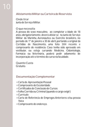 10
     Alistamento Militar ou Carteira de Reservista
     Onde tirar
     Junta de Serviço Militar.

     O que necessita
     A pessoa do sexo masculino, ao completar a idade de 18
     anos, obrigatoriamente, deverá alistar-se na Junta de Serviço
     Militar da Marinha, Aeronáutica ou Exército brasileiro, no
     período de 1º de janeiro a 30 de abril, portando a original da
     Certidão de Nascimento, uma foto 3X4 recente e
     comprovante de residência. Caso tenha sido aprovado em
     vestibular, ou esteja cursando Medicina, Odontologia,
     Farmácia ou Veterinária, poderá pedir adiamento de
     incorporação até o término do curso na faculdade.

     Quanto Custa
     Gratuito.


     Documentação Complementar

     °Apresentação Pessoal
     Carta de
     Comprovante de Escolaridade
     °
     Certificados de Conclusão de Cursos
     °
     Folha Corrida ou Criminal (quando o cargo exigir)
     °
     Currículo
     °
     ° Referência de Empregos Anteriores e/ou pessoa
     Carta de
       física
     Comprovante de endereço.
     °
 