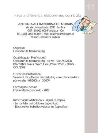 11
Faça a diferença, elabore seu currículo
                                                            Curric
                                                                  ulu
                                                                     m vit
                                                                          ae



    ANTONIA ALEXANDRINA DE MORAIS
             Av. da Universidade, 2596 Benfica
              CEP. 60.000-000 Fortaleza - Ce
   Tel..: (85) 0000-0000/ E-mail: xxx@xxxmail.com.br
                 20 anos, brasileira, solteira


Objetivo
Operador de telemarketing

Qualificação Profissional
Operador de telemarketing - 40 h/a - SENAC/2008
Informática Básica: Word, Excel, Power Point - 60 h/a -
CDL/2008

Histórico Profissional
Siemens Ltda - Atende telemarketing - executava vendas e
pós-vendas - 08/2008 a 10/2009

Formação Escolar
Ensino Médio Concluído - 2007


Informações Adicionais - alguns exemplos
- Ler ou falar outro idioma (especificar)
- Desenvolver trabalhos voluntários (especificar)
 