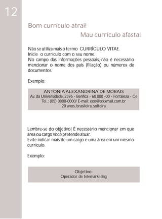 12
     Bom currículo atrai!
                      Mau currículo afasta!

     Não se utiliza mais o termo CURRÍCULO VITAE.
     Inicie o currículo com o seu nome.
     No campo das informações pessoais, não é necessário
     mencionar o nome dos pais (filiação) ou números de
     documentos.

     Exemplo:

              ANTONIA ALEXANDRINA DE MORAIS
      Av. da Universidade, 2596 - Benfica - 60.000 -00 - Fortaleza - Ce
             Tel..: (85) 0000-0000/ E-mail: xxx@xxxmail.com.br
                           20 anos, brasileira, solteira




     Lembre-se do objetivo! É necessário mencionar em que
     área ou cargo você pretende atuar.
     Evite indicar mais de um cargo e uma área em um mesmo
     currículo.

     Exemplo:


                               Objetivo:
                        Operador de telemarketing
 