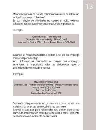 13
Mencione apenas os cursos relacionados à área de interesse
indicado no campo “objetivo”.
Se sua relação de atividades ou cursos é muito extensa
selecione apenas as últimas cinco ou as mais importantes.

Exemplo:

                  Qualificação Profissional
           Operador de telemarketig - SENAC/2008
    Informática Básica: Word, Excel, Power Point - CDL/2008




Quando se mencionam datas, a ordem deve ser do emprego
mais atual para o antigo.
Ao informar as ocupações ou cargos nos empregos
anteriores, é importante citar as atribuições que o
profissional teve em cada empresa.

Exemplo:

                   Histórico Profissional
Siemens Ltda - Atende em telemarketig - executava vendas e pós-
                  vendas - 08/2008 a 10/2009
                      Formação Escolar
                 Ensino Médio Concluído 2007



Somente coloque salário, foto, assinatura e data, se for uma
exigência da empresa que receberá seu currículo.
Nomes e contatos para referências não devem constar no
currículo. Poderão ser entregues em folha à parte, somente
se solicitados no momento da entrevista.
 