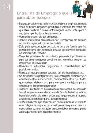 14
     Entrevista de Emprego: o que fazer
     para obter sucesso
     Busque, previamente, informações sobre a empresa, missão,
     °
     visão de futuro, negócios, produtos e serviços, mercado em
     que atua, políticas e demais informações importantes para o
     seu desempenho durante a entrevista.
     ° o controle das emoções.
     Mantenha
     ° tempo para não causar transtornos em relação
     Planeje seu
     ao horário agendado para a entrevista.
     ° apresentação pessoal, vista-se de forma que lhe
     Zele pela
     possibilite uma apresentação pessoal agradável e adequada
     ao ambiente de trabalho.
     ° previamente seus dados pessoais e profissionais
     Organize
     para ter argumentações convincentes e melhor vender sua
     imagem ao entrevistador.
     Demonstre educação, segurança e confiabilidade nos
     °
     posicionamentos.
     Fique atento às perguntas para não sair do foco da questão.
     °
     Ao responder às perguntas esteja atento para explorar seus
     °
     conhecimentos, experiências, comportamentos e atitudes
     que venham deixar claro para ele que é vantajoso para a
     empresa tê-lo como colaborador.
     Procure tirar todas as suas dúvidas em relação à natureza do
     °
     trabalho que irá executar, as condições de trabalho, salário,
     benefícios e demais informações que julgue necessárias para
     a sua decisão em fazer parte dessa empresa.
     ° mente que seu contato com a empresa se trata de
     Tenha em
     uma relação de negócio, para tanto, mesmo que não venha a
     concretizar sua contratação, procure deixar sempre a porta
     aberta para contatos posteriormente.
 