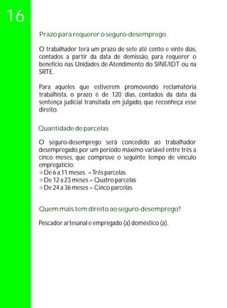 16
     Prazo para requerer o seguro-desemprego

     O trabalhador terá um prazo de sete até cento e vinte dias,
     contados a partir da data de demissão, para requerer o
     benefício nas Unidades de Atendimento do SINE/IDT ou na
     SRTE.

     Para aqueles que estiverem promovendo reclamatória
     trabalhista, o prazo é de 120 dias, contados da data da
     sentença judicial transitada em julgado, que reconheça esse
     direito.

     Quantidade de parcelas

     O seguro-desemprego será concedido ao trabalhador
     desempregado, por um período máximo variável entre três a
     cinco meses, que comprove o seguinte tempo de vinculo
     empregatício:
     ° meses = Três parcelas
       De 6 a 11
     ° meses = Quatro parcelas
       De 12 a 23
     ° meses = Cinco parcelas
       De 24 a 36


     Quem mais tem direito ao seguro-desemprego?

     Pescador artesanal e empregado (a) doméstico (a).
 