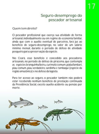 17
                        Seguro-desemprego do
                            pescador artesanal

Quem tem direito?

O pescador profissional que exerça sua atividade de forma
artesanal, individualmente ou em regime de economia familiar,
ainda que com o auxílio eventual de parceiros, fará jus ao
benefício de seguro-desemprego, no valor de um salário
mínimo mensal, durante o período de defeso de atividade
pesqueira para a preservação da espécie.

No Ceará, esse benefício é concedido aos pescadores
artesanais, no período de defeso de piracema, que contempla
as espécies branquinha/beiru, curimatã comum, piaba/lambari,
piau comum, piau verdadeiro, sardinha e tambaqui (espécie da
região amazônica) e no defeso da lagosta.

Para ter acesso ao seguro, o pescador também não poderá
estar recebendo nenhum benefício de prestação continuada
da Previdência Social, exceto auxílio-acidente ou pensão por
morte.
 
