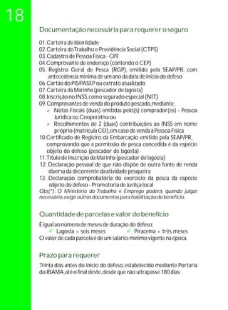 18
     Documentação necessária para requerer o seguro
     01. Carteira de Identidade
     02. Carteira do Trabalho e Previdência Social (CTPS)
     03. Cadastro de Pessoa Física - CPF
     04.Comprovante de endereço (contendo o CEP)
     05. Registro Geral de Pesca (RGP), emitido pela SEAP/PR, com
          antecedência mínima de um ano da data de início do defeso
     06. Cartão do PIS/PASEP ou extrato atualizado
     07. Carteira da Marinha (pescador de lagosta)
     08. Inscrição no INSS, como segurado especial (NIT)
     09. Comprovantes de venda do produto pescado, mediante:
         ü  Notas Fiscais (duas) emitidas pelo(s) comprador(es) - Pessoa
             Jurídica ou Cooperativa ou
         ü  Recolhimentos de 2 (duas) contribuições ao INSS em nome
             próprio (matrícula CEI), em caso de venda à Pessoa Física
     10.Certificado de Registro da Embarcação emitido pela SEAP/PR,
         comprovando que a permissão de pesca concedida é da espécie
         objeto do defeso (pescador de lagosta)
     11.Título de Inscrição da Marinha (pescador de lagosta)
     12. Declaração pessoal de que não dispõe de outra fonte de renda
          diversa da decorrente da atividade pesqueira
     13. Declaração comprobatória do exercício da pesca da espécie
          objeto do defeso - Promotoria de Justiça local
     Obs(*): O Ministério do Trabalho e Emprego poderá, quando julgar
     necessário, exigir outros documentos para habilitação do benefício.


     Quantidade de parcelas e valor do benefício
     É igual ao número de meses de duração do defeso:
          ü= seis meses
              Lagosta                       ü = três meses
                                              Piracema
     O valor de cada parcela é de um salário-mínimo vigente na época.

     Prazo para requerer
     Trinta dias antes do início do defeso, estabelecido mediante Portaria
     do IBAMA, até o final deste, desde que não ultrapasse 180 dias.
 