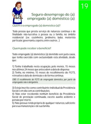 19
                 Seguro-desemprego do (a)
               empregado (a) doméstico (a)
Quem é o empregado (a) doméstico (a)?

Toda pessoa que presta serviço de natureza contínua e de
finalidade não-lucrativa à pessoa ou à família, no âmbito
residencial (ex: cozinheiro, jardineiro, babá, motorista
particular, governanta, copeira, entre outros...)

Quem pode receber o benefício?

Todo empregado (a) doméstico (a) demitido sem justa causa,
que tenha exercido com exclusividade esta atividade, desde
que:

1) Tenha trabalhado nesta ocupação, pelo menos, 15 meses
nos últimos 24 meses que antecedem a data de dispensa.
2) Tenha, no mínimo, 15 meses de recolhimento do FGTS,
retroativo à data de demissão e de forma contínua.
OBS: O recolhimento do FGTS do empregado doméstico, por parte do
empregador, não é obrigatório.

3) Esteja inscrito como contribuinte individual da Previdência
Social e em dia com as contribuições.
4) Não estar recebendo nenhum benefício da Previdência
Social de prestação continuada, exceto auxílio acidente e
pensão por morte .
5) Não possua renda própria de qualquer natureza, suficiente
para sua manutenção e de sua família.
 