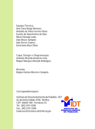 Equipe Técnica
Ana Clara Braga Meneses
Antônio de Paiva Ferreira Neto
Euzeliz do Nascimento da Silva
Maria Elizeuda Lobo
João Bosco Sampaio
Júlia Torres Colares
Semiramis Alves Diniz



Capa, Design e Diagramação
Antônio Ricardo Amâncio Lima
Raquel Marques Almeida Rodrigues


Revisão
Regina Helena Moreira Campelo




Correspondência para:

Instituto de Desenvolvimento do Trabalho - IDT
Av. da Universidade, 2596 - Benfica
CEP: 60020-180 - Fortaleza-CE
Tel.: (85) 3101.5500
Fax.: (85) 3101.5505
Endereço Eletrônico: idt@idt.org.br
 