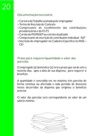 20
     Documentação necessária

     ° Trabalho assinada pelo empregador
     Carteira do
     ° Rescisão de Contrato
     Termo de
     Comprovante de recolhimento das contribuições
     °
      previdenciárias e do FGTS
     ° PIS/PASEP ou extrato atualizado
     Cartão do
     Comprovante de inscrição de contribuinte individual - NIT
     °
     °do empregador no Cadastro Específico no INSS –
     Inscrição
      CEI



     Prazo para requerer/quantidade e valor das
     parcelas

     O empregado (a) doméstico (a) terá o prazo que vai de sete a
     noventa dias, após a data de sua dispensa, para requerer o
     benefício.

     A quantidade é concedida em, no máximo, três parcelas de
     forma contínua ou alternada a cada período de dezesseis
     meses decorridos da dispensa que originou o benefício
     anterior.

     O valor das parcelas será correspondente ao valor de um
     salário-mínimo.
 