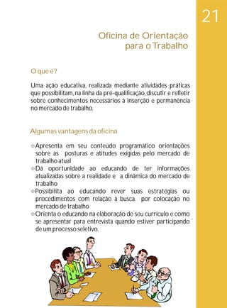 21
                            Oficina de Orientação
                                   para o Trabalho

O que é ?

Uma ação educativa, realizada mediante atividades práticas
que possibilitam, na linha da pré-qualificação, discutir e refletir
sobre conhecimentos necessários à inserção e permanência
no mercado de trabalho.


Algumas vantagens da oficina

° em seu conteúdo programático orientações
Apresenta
sobre as posturas e atitudes exigidas pelo mercado de
trabalho atual
Dá oportunidade ao educando de ter informações
°
atualizadas sobre a realidade e a dinâmica do mercado de
trabalho
° ao educando rever suas estratégias ou
Possibilita
procedimentos com relação à busca por colocação no
mercado de trabalho
° educando na elaboração de seu currículo e como
Orienta o
se apresentar para entrevista quando estiver participando
de um processo seletivo.
 