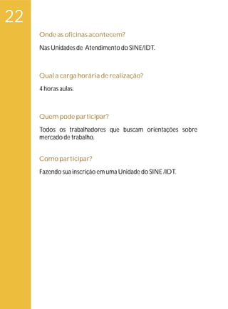 22
     Onde as oficinas acontecem?
     Nas Unidades de Atendimento do SINE/IDT.



     Qual a carga horária de realização?
     4 horas aulas.



     Quem pode participar?
     Todos os trabalhadores que buscam orientações sobre
     mercado de trabalho.


     Como participar?
     Fazendo sua inscrição em uma Unidade do SINE /IDT.
 