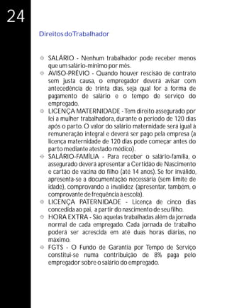 24
     Direitos doTrabalhador


     ° - Nenhum trabalhador pode receber menos
     SALÁRIO
        que um salário-mínimo por mês.
     °
     AVISO-PRÉVIO - Quando houver rescisão de contrato
     sem justa causa, o empregador deverá avisar com
     antecedência de trinta dias, seja qual for a forma de
     pagamento de salário e o tempo de serviço do
     empregado.
     ° MATERNIDADE - Tem direito assegurado por
     LICENÇA
     lei a mulher trabalhadora, durante o período de 120 dias
     após o parto. O valor do salário maternidade será igual à
     remuneração integral e deverá ser pago pela empresa (a
     licença maternidade de 120 dias pode começar antes do
     parto mediante atestado médico).
     °
     SALÁRIO-FAMÍLlA - Para receber o salário-família, o
     assegurado deverá apresentar a Certidão de Nascimento
     e cartão de vacina do filho (até 14 anos). Se for inválido,
     apresenta-se a documentação necessária (sem limite de
     idade), comprovando a invalidez (apresentar, também, o
     comprovante de frequência à escola).
     ° PATERNIDADE - Licença de cinco dias
     LICENÇA
     concedida ao pai, a partir do nascimento de seu filho.
     °
     HORA EXTRA - São aquelas trabalhadas além da jornada
     normal de cada empregado. Cada jornada de trabalho
     poderá ser acrescida em até duas horas diárias, no
     máximo.
     °O Fundo de Garantia por Tempo de Serviço
     FGTS -
     constitui-se numa contribuição de 8% paga pelo
     empregador sobre o salário do empregado.
 