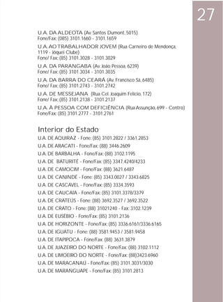 27
U.A. DA ALDEOTA (Av. Santos Dumont, 5015)
Fone/Fax: (085) 3101.1660 - 3101.1659
U.A. AO TRABALHADOR JOVEM (Rua Carneiro de Mendonça,
1119 - Jóquei Clube)
Fone/ Fax: (85) 3101.3028 - 3101.3029
U.A. DA PARANGABA (Av. João Pessoa, 6239)
Fone/ Fax: (85) 3101.3034 - 3101.3035
U.A. DA BARRA DO CEARÁ (Av. Francisco Sá, 6485)
Fone/ Fax: (85) 3101.2743 - 3101.2742
U.A. DE MESSEJANA (Rua Cel. Joaquim Felício, 172)
Fone/ Fax: (85) 3101.2138 - 3101.2137
U.A. À PESSOA COM DEFICIÊNCIA (Rua Assunção, 699 - Centro)
Fone/Fax: (85) 3101.2777 - 3101.2761


Interior do Estado
U.A. DE AQUIRAZ - Fone: (85) 3101.2822 / 3361.2853
U.A. DE ARACATI - Fone/Fax: (88) 3446.2609
U.A. DE BARBALHA - Fone/Fax: (88) 3102.1195
U.A. DE BATURITÉ - Fone/Fax: (85) 3347.4240/4233
U.A. DE CAMOCIM - Fone/Fax: (88) 3621.6487
U.A. DE CANINDÉ - Fone: (85) 3343.0027 / 3343.6825
U.A. DE CASCAVEL - Fone/Fax: (85) 3334.3593
U.A. DE CAUCAIA - Fone/Fax: (85) 3101.3378/3379
U.A. DE CRATEÚS - Fone: (88) 3692.3527 / 3692.3522
U.A. DE CRATO - Fone: (88) 31021240 - Fax: 3102.1239
U.A. DE EUSÉBIO - Fone/Fax: (85) 3101.2136
U.A. DE HORIZONTE - Fone/Fax: (85) 3336.6161/3336.6165
U.A. DE IGUATU - Fone: (88) 3581.9453 / 3581.9458
U.A. DE ITAPIPOCA - Fone/Fax: (88) 3631.3879
U.A. DE JUAZEIRO DO NORTE - Fone/Fax: (88) 3102.1112
U.A. DE LIMOEIRO DO NORTE - Fone/Fax: (88)3423.6960
U.A. DE MARACANAÚ - Fone/Fax: (85) 3101.3031/3030
U.A. DE MARANGUAPE - Fone/Fax: (85) 3101.2813
 