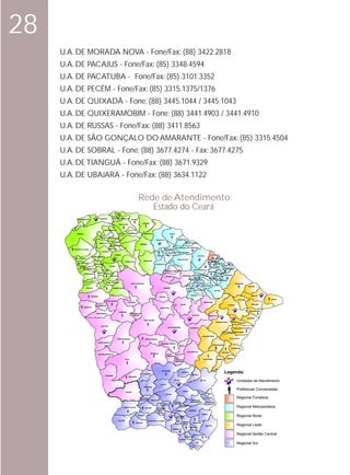 28
     U.A. DE MORADA NOVA - Fone/Fax: (88) 3422.2818
     U.A. DE PACAJUS - Fone/Fax: (85) 3348.4594
     U.A. DE PACATUBA - Fone/Fax: (85) 3101.3352
     U.A. DE PECÉM - Fone/Fax: (85) 3315.1375/1376
     U.A. DE QUIXADÁ - Fone: (88) 3445.1044 / 3445.1043
     U.A. DE QUIXERAMOBIM - Fone: (88) 3441.4903 / 3441.4910
     U.A. DE RUSSAS - Fone/Fax: (88) 3411.8563
     U.A. DE SÃO GONÇALO DO AMARANTE - Fone/Fax: (85) 3315.4504
     U.A. DE SOBRAL - Fone: (88) 3677.4274 - Fax: 3677.4275
     U.A. DE TIANGUÁ - Fone/Fax: (88) 3671.9329
     U.A. DE UBAJARA - Fone/Fax: (88) 3634.1122

                                                                                             Rede de Atendimento
                                                                                                Estado do Ceará
                                                                CRUZ
                                                          JIJOCA DE
                                         CAMOCIM           JERICOACOARA
            BARROQUINHA                                                             ACARAÚ

                                                                                                 ITAREMA
               AL                                                  BELA CRUZ
             AV
           CH
                                               MARTINÓPOLE

            GRANJA                                                 MARCO        MORRINHOS          AMONTADA                          TRAIRI

                                           URUOCA SENADOR SÁ
                                                                                                                  ITAPIPOCA                       PARAIPABA
                                                                                    ACARAÚ
                                                         MASSAPÊ         A DO
                                         MORAÚJO                  SANTAN                       MIRAIMA
                                                                                                                                                              PARACURU
                                                        ALCÂNTARAS
                                                                                                                                              SÃO GONÇALO DO AMARANTE
         VIÇOSA DO CEARÁ                               MERUOCA                                                         UR         TURURU
                                                                                                                         UB
                                            COREAÚ                                                                           UR
                                                                                                                               ETA UMIRIM SÃO LUIS DO CURU
                                                             SOBRAL                                                               M                                                        FORTALEZA
                                                                                                                   ITAPAJÉ          A                                     CAUCAIA
                               FREICHEIRINHA
                TIANGUÁ                                                                                                                                                                               EUSÉBIO
                                                                                                                                                  PENTECOSTE
                                                                                                   IRAUÇUBA
                                                                             FORQUILHA                                                                                                 MARACANAÚ
                 UBAJARA                                                                                                                                                                        ITAITINGA
                                  MUCAMBO                                                                         TEJUSSUOCA
                                                                                                                                           APU                                                       AQUIRAZ
                                                       CARIRÉ        GROAÍRAS                                                                 IARÉS
                IBIAPINA                                                                                                                                                                 PACATUBA
                     SÃO BENEDITO                                                                                                                                                                      PINDORETAMA
                                             PACUJÁ                                                                                                                  MARANGUAPE
                                                                                                                               GENERAL SAMPAIO                                       GUAIUBA
                                      GRAÇA RERIUTABA                                                                                                                                      HORIZONTE
                     CARNAUBAL
                                                                                                                                                                        PALMÁCIA                    CASCAVEL
                                                        VARJOTA                                                                                        CARIDADE                             PACAJÚS
                                                                                                                                  PARAMOTI
                                                                                                                                                                     PACOTI REDE
                                                                                                                                                                                     ACARAPE
                                                                                                                                                              GUARAMIRANGA       NÇ
                                     NORTE                                                                                                                                          ÃO       CHOROZINHO
                                                                                                                                                                                           BA




                           IABA DO
                                                                                                                                                                                               RR




                     GUARAC                         PIRES FERREIRA                                                                                                   U BATURITÉ
                                                                                    SANTA QUITÉRIA                                                              LUNG                                                       BEBERIBE
                                                                                                                                                                                                EIR




                                                                                                                                                             MU              ARACOIABA
                                                                                                                                                                                                    A




                                              IpÚ                                                                                                                                                                                         FORTIM
                       CROATÁ                              HIDROLÂNDIA                                                       CANINDÉ                          ARATUBA
                                                                                                                                                                    CAPISTRANO                  OCARA

                                                                                                                                                                  ITAPIUNA                                                                    ARACATI
                              IPUEIRAS                                                                                 ITATIRA
                                                                                                                                                                                                                              PALHANO                    ICAPUÍ
                                                    NOVA RUSSAS
                                                                               CATUNDA                                                                                          IBARETAMA
                                                                                                                                                      CHORÓ                                                       RUSSAS                      ITAIÇABA
                                     ARARENDÁ
                     PORANGA                                                                                            MADALENA
                                                                                                                                                                                                                                           JAGUARUANA
                                                                   TAMBORIL
                                     IPAPORANGA                                     MONSENHOR
                                                                                      TABOSA                                                                       QUIXADÁ              IBICUITINGA
                                                                                                                                                                                                                                          QUIXERÉ
                                                                                                     BOA VIAGEM
                                                                                                                                                                                                                   LIMOEIRO
                                                                                                                                                                                                    MORADA NOVA               DO NORT
                                                                                                                                                                                                                                      E
                                           CRATEÚS
                                                                                                                                    QUIXERAMOBIM                  BANABUIÚ                                               TABULEIRO DO NORTE

                                                                                                                                                                                                            SÃO JOÃO DO JAGUARIBE

                                                                                                                                                                               JAGUARETAMA
                                                                  INDEPENDÊNCIA                        PEDRA BRANCA                                                                                                  ALTO SANTO

                                         NOVO ORIENTE
                                                                                                                        SENADOR POMPEU
                                                                                                                                                    MILHÃ                                     JAGUARIBARA

                                                                                                                                                                                                                      POTIRETAMA

                                                                                                                                                              SOLONÓPOLE                                   IRACEMA
                                                                                                            MOMBAÇA
                                      QUITERIANÓPOLES                                                                             PIQUET
                                                                                                                                  CARNEIRO
                                                                                                                                              DEP.
                                                                                                                                                                                JAGUARIBE             PEREIRO    ERERÊ
                                                                             TAUÁ                                                             IRAPUAN
                                                                                                                                              PINHEIRO




                                                                                                 CATARINA
                                                                                                                            ACOPIARA
                                                                                                                                                       QUIXELÔ
                                                                                                                                                                     ORÓS
                                                                                                                                                                                                                Legenda:
                                                PARAMBU
                                                                                ARNEIROZ

                                                                                                                                             IGUATU                             ICÓ
                                                                                                                                                                                                                            Unidades de Atendimento
                                                                                                                        JUCÁS
                                                                                                   SABOEIRO

                                                                                                                                                        CEDRO
                                                                                                                                                                                                                            Prefeituras Conveniadas
                                                                             AIUABA
                                                                                                                                                                                  UMARI
                                                                                                                                  CARIÚS

                                                                                               ANTONINA
                                                                                                                                                                                      BAIXIO                                Regional Fortaleza
                                                                                               DO NORTE     TARRAFAS                                        LAVRAS DA
                                                                                                                                             VARZEA         MANGABEIRA                IPAUMIRIM
                                                                                                                            FARIAS           ALEGRE
                                                                                                                            BRITO
                                                                        CAMPOS SALES                   ASSARÉ      ALTANEIRA
                                                                                                                                                  GRANJEIRO
                                                                                                                                                                                                                            Regional Metropolitana
                                                                                                                      NOVA                    CARIRIAÇU          AURORA
                                                                                                                      OLINDA
                                                                                                                                                                               BARRO
                                                                                             POTENGI
                                                                                                                                                 JUAZEIRO
                                                                                                                                                 DO NORTE
                                                                                                                                                                                                                            Regional Norte
                                                                   SALITRE                                                         CRATO
                                                                                                         SANTANA DO CAIRIRI
                                                                                         ARARIPE                                                        MISSÃO      MILAGRES
                                                                                                                                                        VELHA

                                                                                                                                                                 ABAIARA
                                                                                                                                                                                    MAURITI                                 Regional Leste
                                                                                                                                           BARBALHA


                                                                                                                                                                    BREJO SANTO                                             Regional Sertão Central
                                                                                                                                                            PORTEIRAS
                                                                                                                                                    JARDIM
                                                                                                                                                                       JATI
                                                                                                                                                                                                                            Regional Sul
                                                                                                                                                                 PENAFO
                                                                                                                                                                       RTE
 
